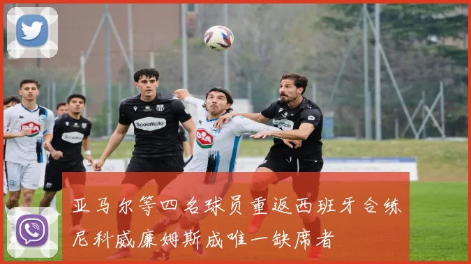 亚马尔等四名球员重返西班牙合练尼科威廉姆斯成唯一缺席者