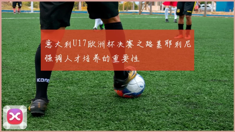 意大利U17欧洲杯决赛之路基耶利尼强调人才培养的重要性
