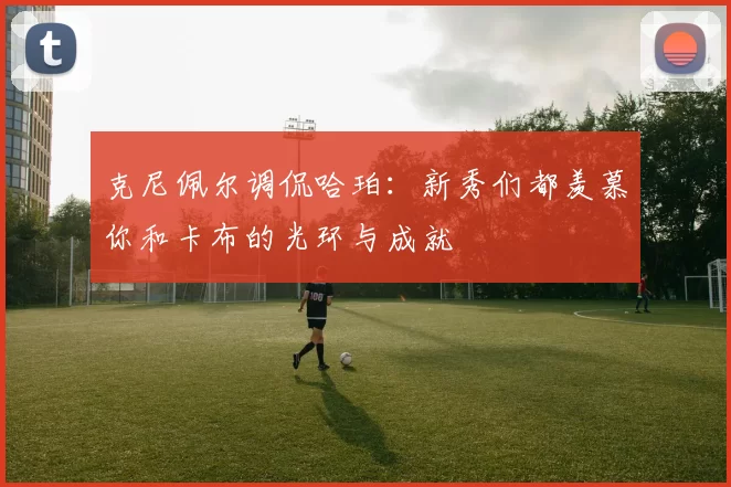 克尼佩尔调侃哈珀：新秀们都羡慕你和卡布的光环与成就
