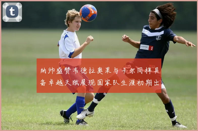 纳帅盛赞韦德拉奥果与卡尔同样具备卓越天赋展现国家队生涯初期出色表现