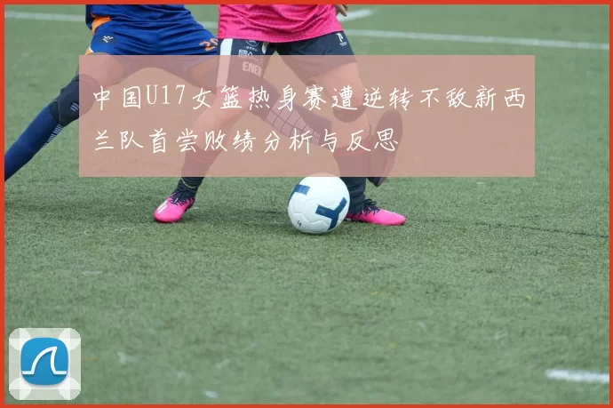 中国U17女篮热身赛遭逆转不敌新西兰队首尝败绩分析与反思