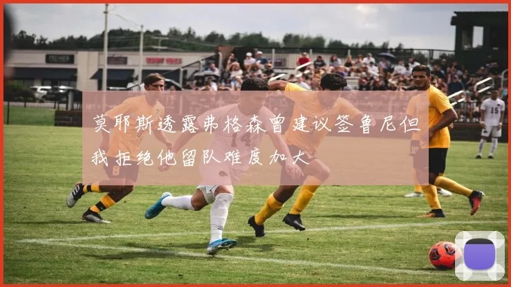 莫耶斯透露弗格森曾建议签鲁尼但我拒绝他留队难度加大
