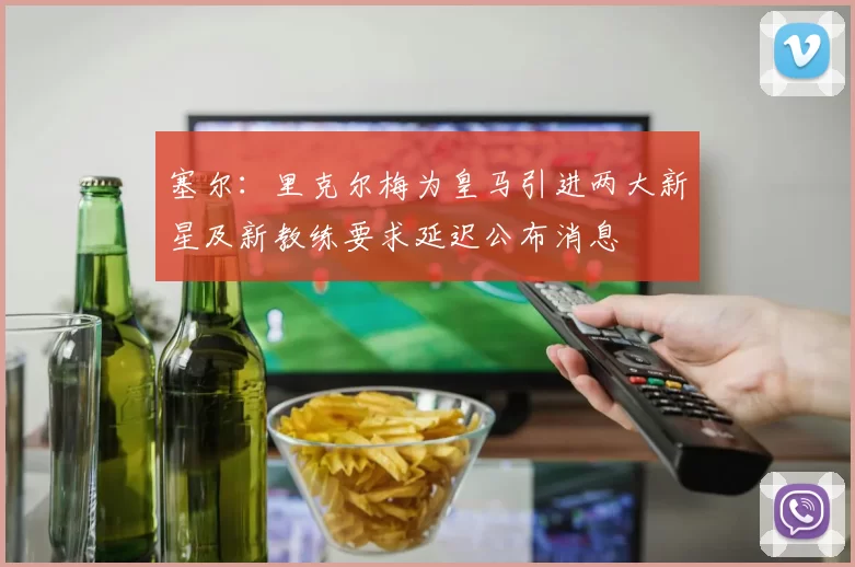 塞尔：里克尔梅为皇马引进两大新星及新教练要求延迟公布消息