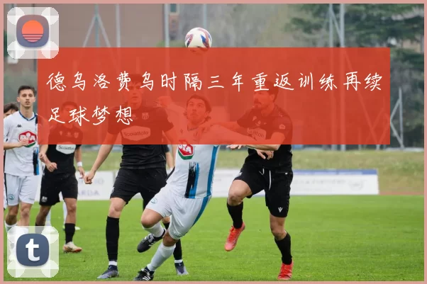 德乌洛费乌时隔三年重返训练再续足球梦想