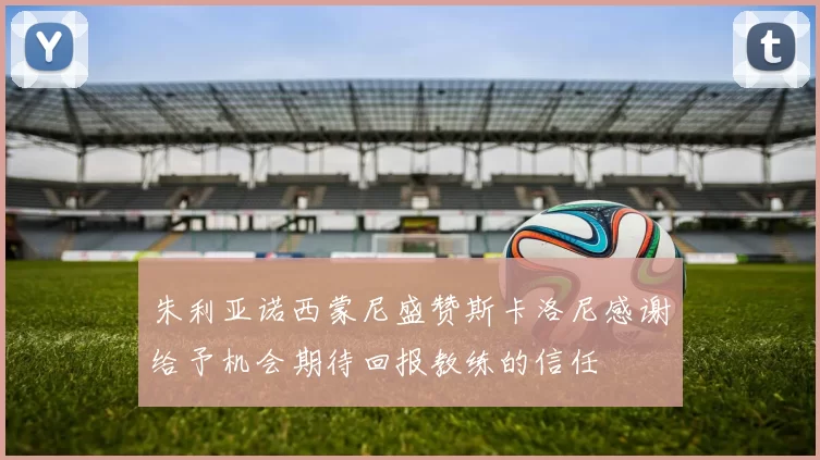 朱利亚诺西蒙尼盛赞斯卡洛尼感谢给予机会期待回报教练的信任
