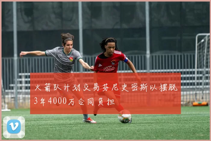 火箭队计划交易芬尼史密斯以摆脱3年4000万合同负担