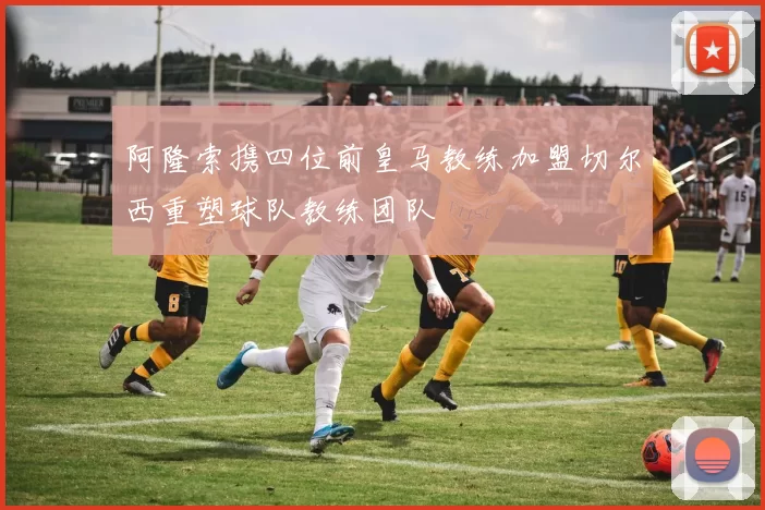 阿隆索携四位前皇马教练加盟切尔西重塑球队教练团队