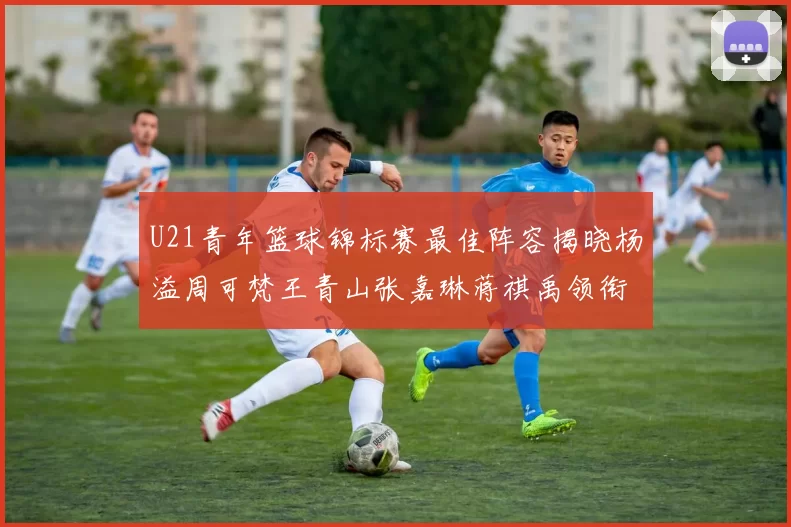 U21青年篮球锦标赛最佳阵容揭晓杨溢周可梵王青山张嘉琳蒋祺禹领衔出战