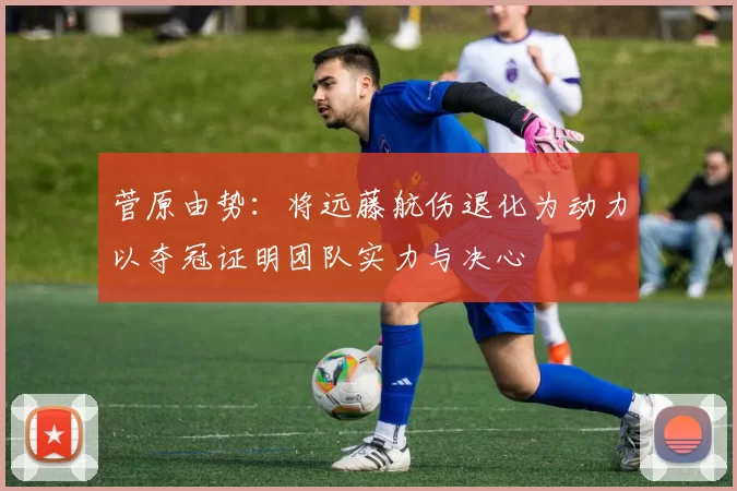 菅原由势：将远藤航伤退化为动力以夺冠证明团队实力与决心