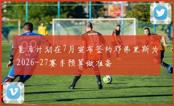 皇马计划在7月宣布签约邓弗里斯为2026-27赛季预算做准备
