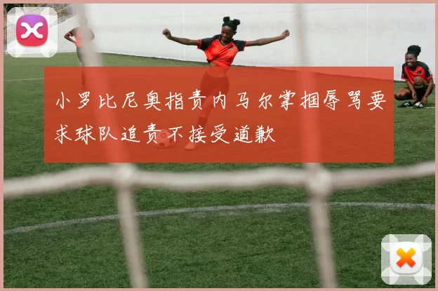 小罗比尼奥指责内马尔掌掴辱骂要求球队追责不接受道歉