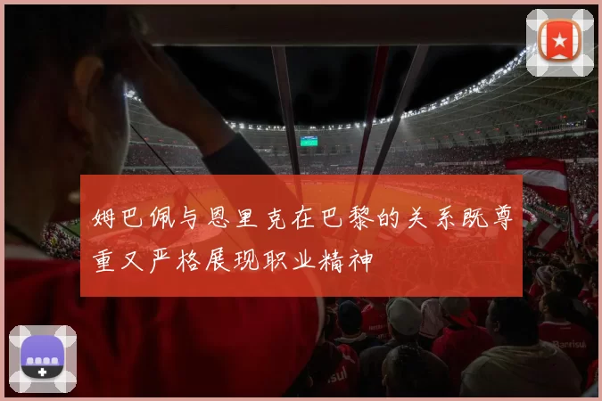 姆巴佩与恩里克在巴黎的关系既尊重又严格展现职业精神