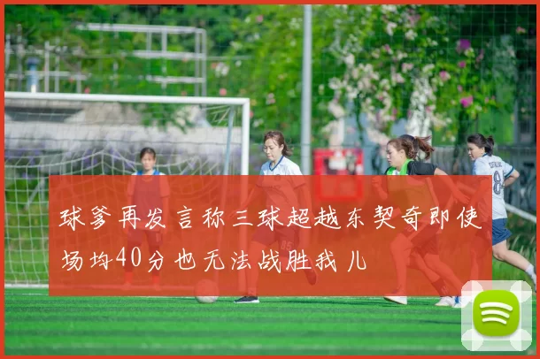 球爹再发言称三球超越东契奇即使场均40分也无法战胜我儿