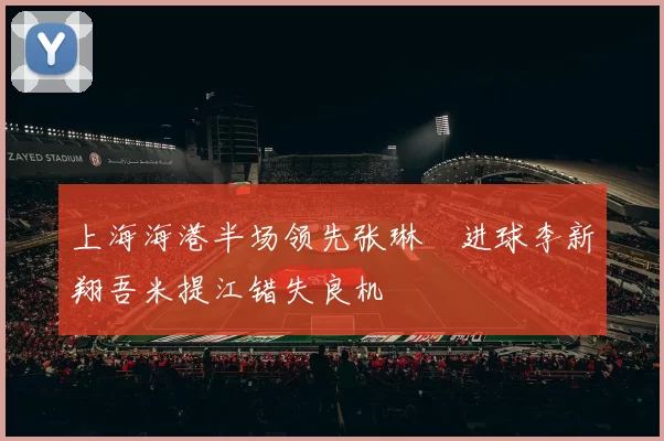 上海海港半场领先张琳芃进球李新翔吾米提江错失良机