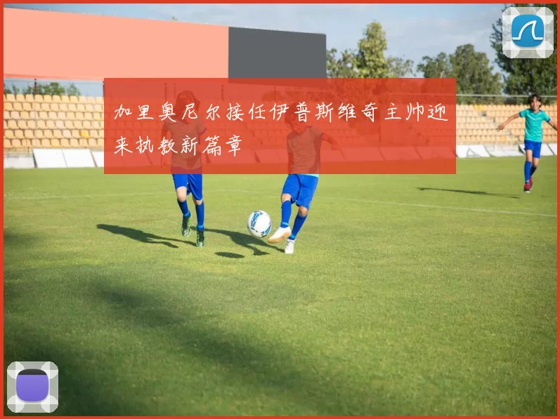 加里奥尼尔接任伊普斯维奇主帅迎来执教新篇章