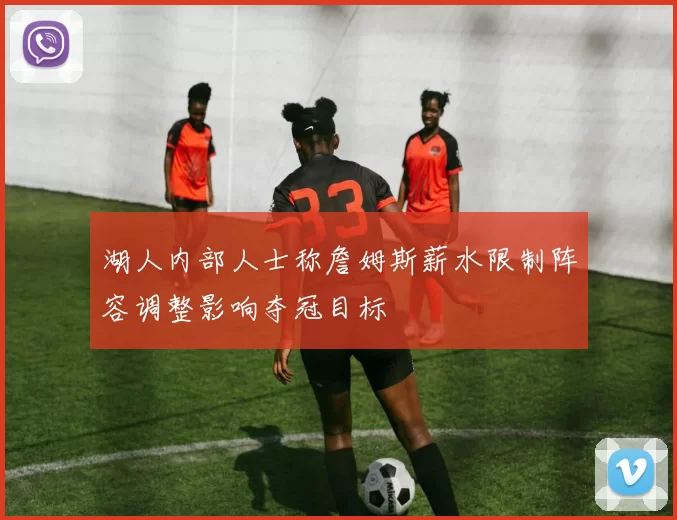 湖人内部人士称詹姆斯薪水限制阵容调整影响夺冠目标