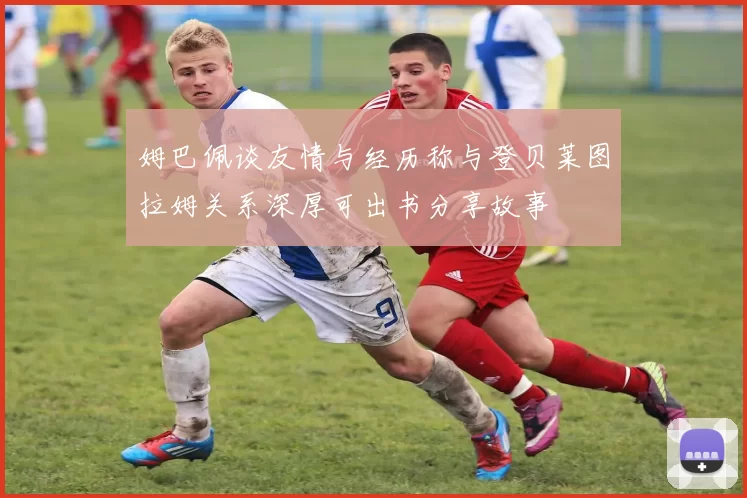 姆巴佩谈友情与经历称与登贝莱图拉姆关系深厚可出书分享故事