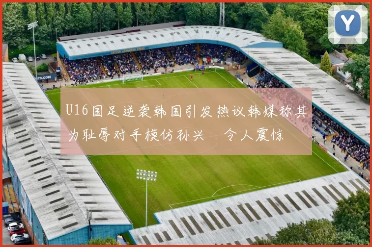 U16国足逆袭韩国引发热议韩媒称其为耻辱对手模仿孙兴慜令人震惊
