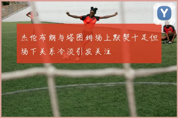杰伦布朗与塔图姆场上默契十足但场下关系冷淡引发关注